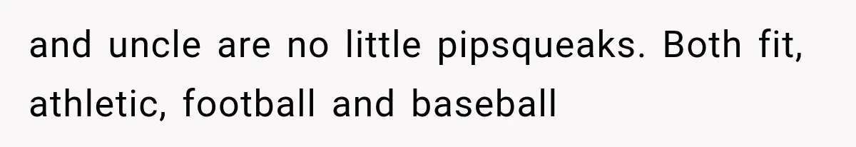 and uncle are no little pipsqueaks. Both fit, athletic, football and baseball