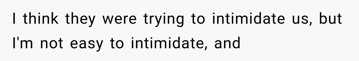 I think they were trying to intimidate us, but I'm not easy to intimidate, and