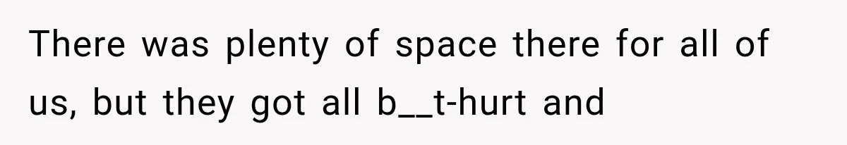 There was plenty of space there for all of us, but they got all b__t-hurt and