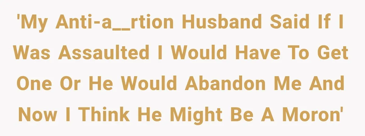 'My anti-a__rtion husband said if I was assaulted I would have to get one or he would abandon me and now I think he might be a moron'