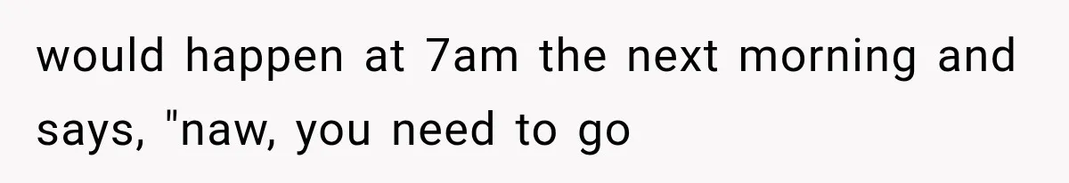 would happen at 7am the next morning and says, "naw, you need to go