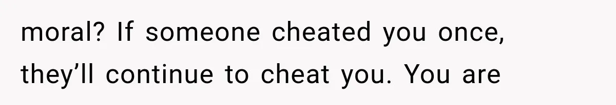 moral? If someone cheated you once, they’ll continue to cheat you. You are