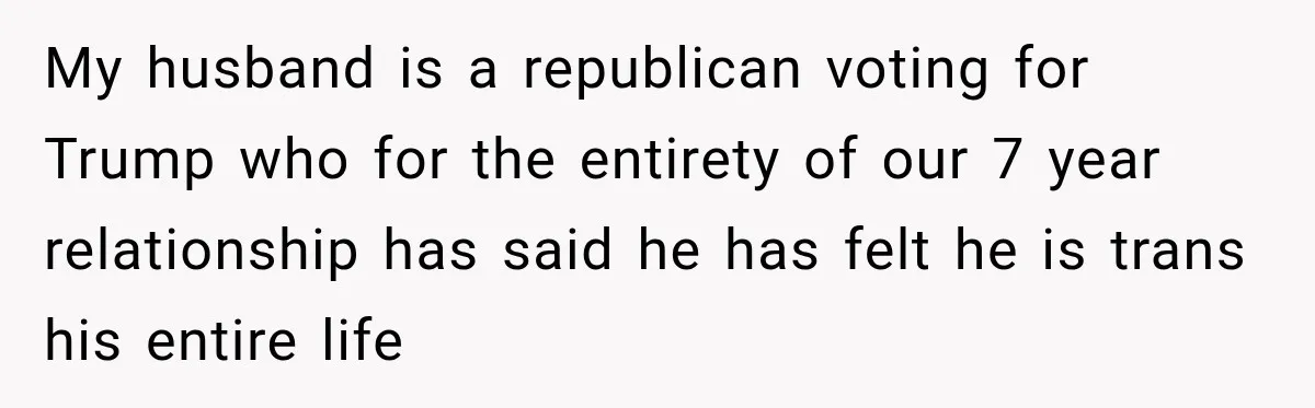 My husband is a republican voting for Trump who for the entirety of our 7 year relationship has said he has felt he is trans his entire life