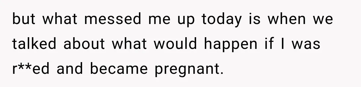 but what messed me up today is when we talked about what would happen if I was r**ed and became pregnant.
