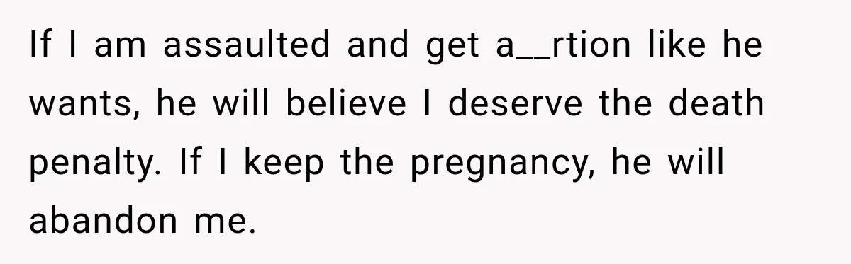 If I am assaulted and get a__rtion like he wants, he will believe I deserve the death penalty. If I keep the pregnancy, he will abandon me.