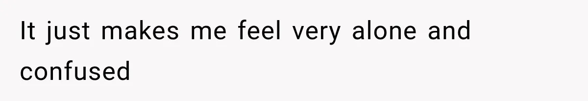 It just makes me feel very alone and confused