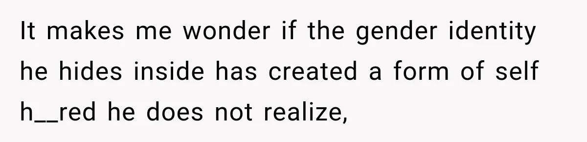 It makes me wonder if the gender identity he hides inside has created a form of self h__red he does not realize,