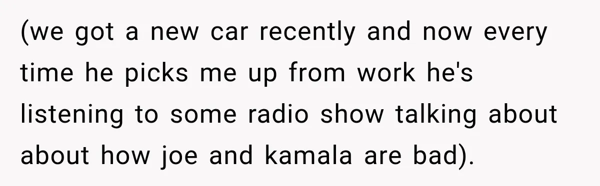 (we got a new car recently and now every time he picks me up from work he's listening to some radio show talking about about how joe and kamala are...