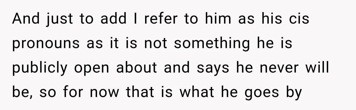 And just to add I refer to him as his cis pronouns as it is not something he is publicly open about and says he never will be, so for...