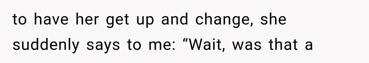 to have her get up and change, she suddenly says to me: “Wait, was that a