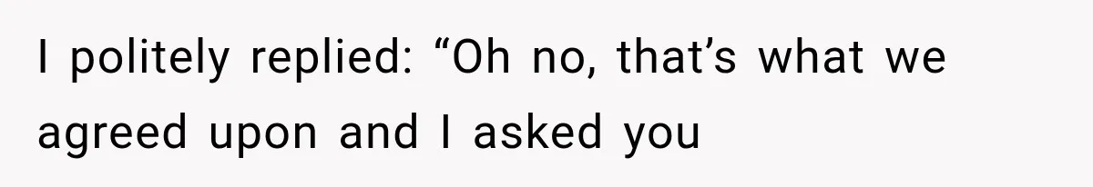 I politely replied: “Oh no, that’s what we agreed upon and I asked you