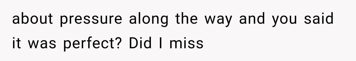 about pressure along the way and you said it was perfect? Did I miss