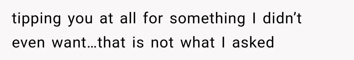 tipping you at all for something I didn’t even want…that is not what I asked