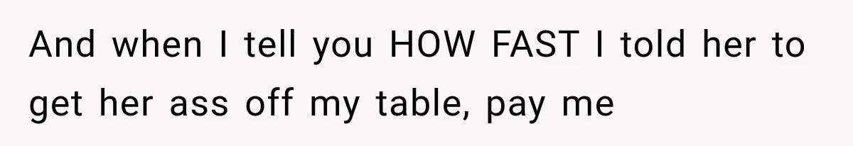 And when I tell you HOW FAST I told her to get her ass off my table, pay me