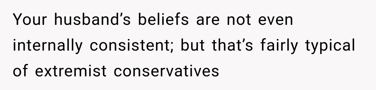 Your husband’s beliefs are not even internally consistent; but that’s fairly typical of extremist conservatives
