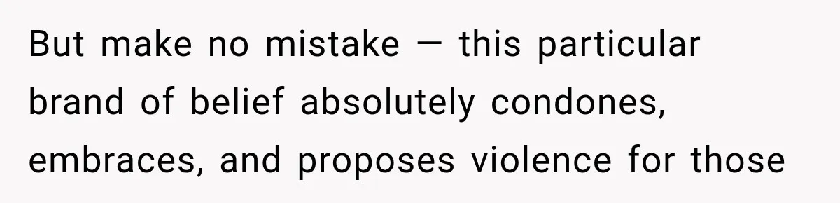 But make no mistake — this particular brand of belief absolutely condones, embraces, and proposes violence for those