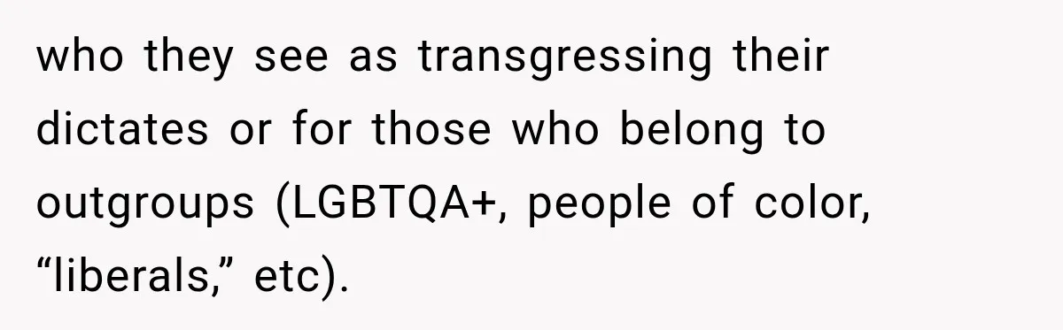who they see as transgressing their dictates or for those who belong to outgroups (LGBTQA+, people of color, “liberals,” etc).
