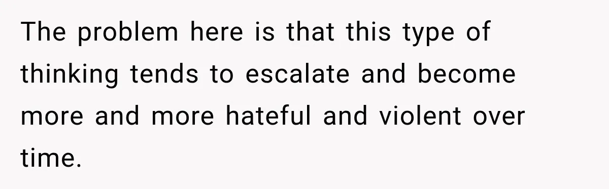 The problem here is that this type of thinking tends to escalate and become more and more hateful and violent over time.
