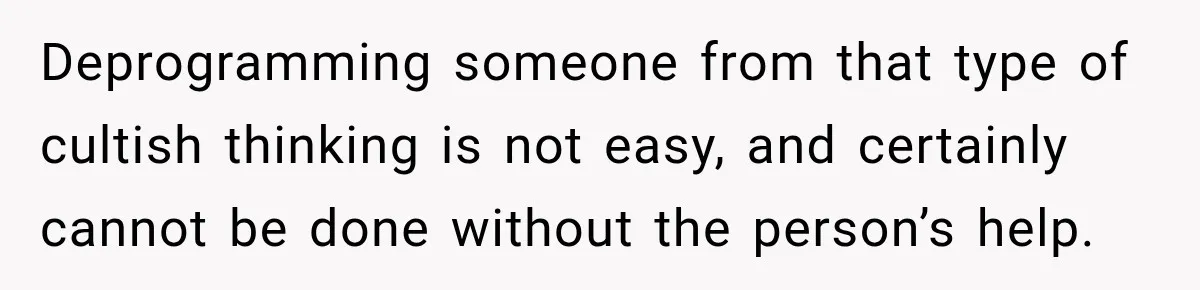 Deprogramming someone from that type of cultish thinking is not easy, and certainly cannot be done without the person’s help.