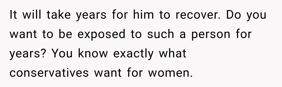 It will take years for him to recover. Do you want to be exposed to such a person for years? You know exactly what conservatives want for women.