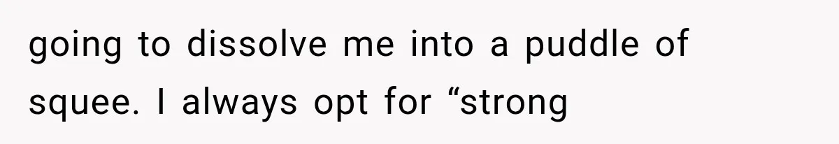 going to dissolve me into a puddle of squee. I always opt for “strong
