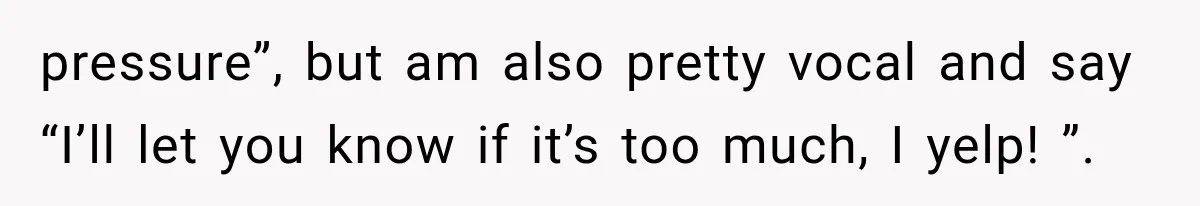 pressure”, but am also pretty vocal and say “I’ll let you know if it’s too much, I yelp! ”.