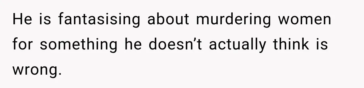 He is fantasising about murdering women for something he doesn’t actually think is wrong.