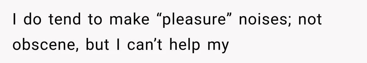 I do tend to make “pleasure” noises; not obscene, but I can’t help my