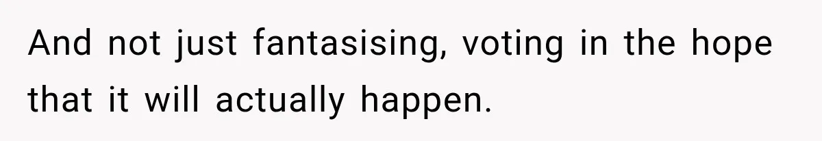 And not just fantasising, voting in the hope that it will actually happen.