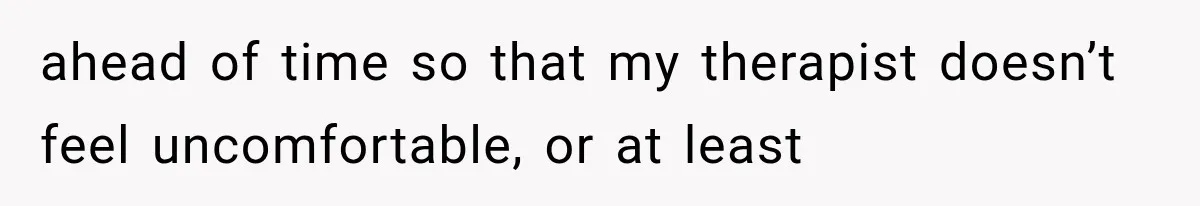 ahead of time so that my therapist doesn’t feel uncomfortable, or at least
