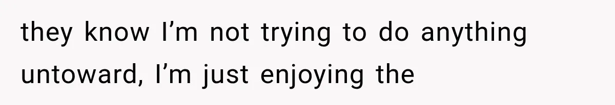 they know I’m not trying to do anything untoward, I’m just enjoying the