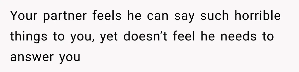 Your partner feels he can say such horrible things to you, yet doesn’t feel he needs to answer you