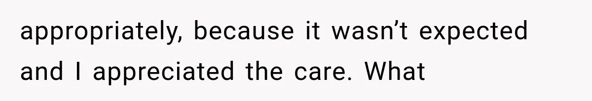 appropriately, because it wasn’t expected and I appreciated the care. What