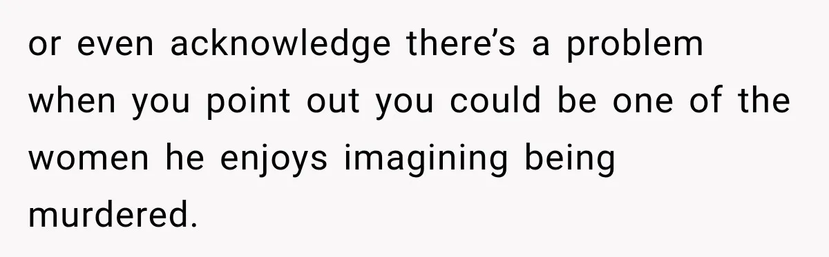 or even acknowledge there’s a problem when you point out you could be one of the women he enjoys imagining being murdered.