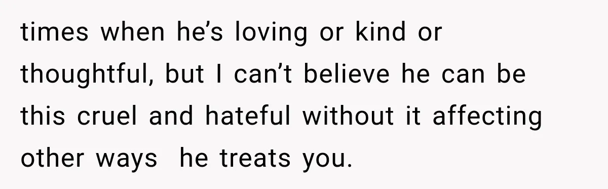 times when he’s loving or kind or thoughtful, but I can’t believe he can be this cruel and hateful without it affecting other ways  he treats you.