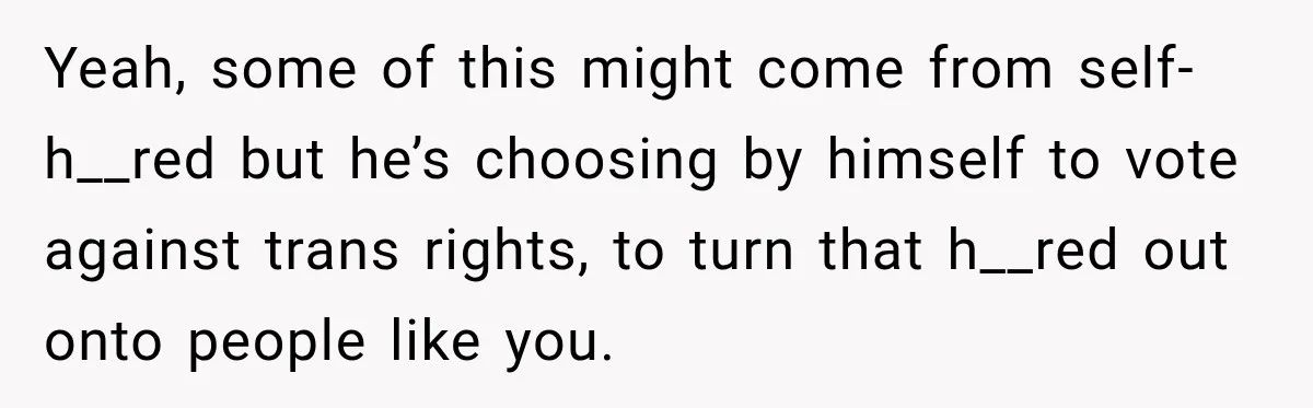 Yeah, some of this might come from self-h__red but he’s choosing by himself to vote against trans rights, to turn that h__red out onto people like you.