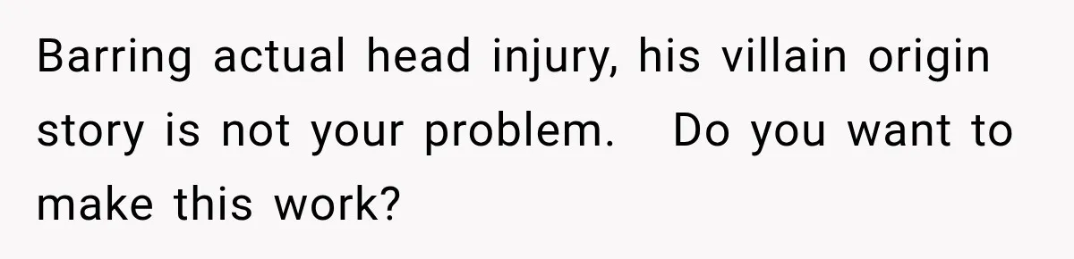 Barring actual head injury, his villain origin story is not your problem.   Do you want to make this work?