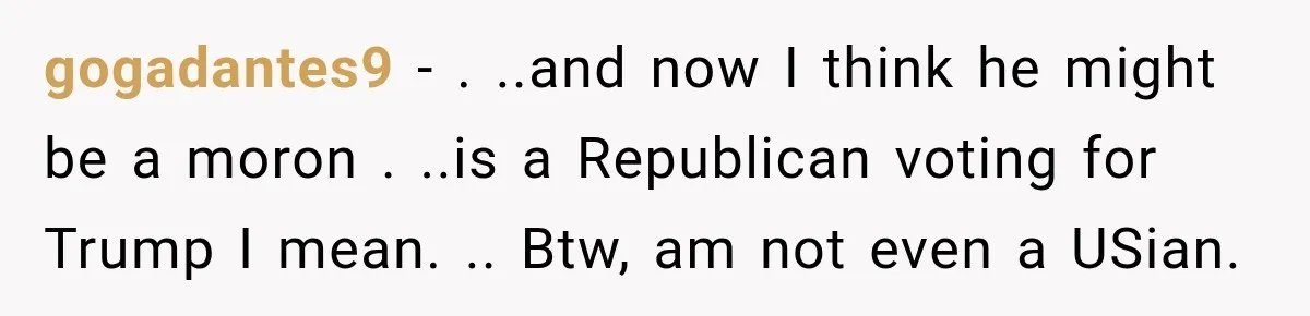 gogadantes9 − . ..and now I think he might be a moron . ..is a Republican voting for Trump I mean. .. Btw, am not even a USian.