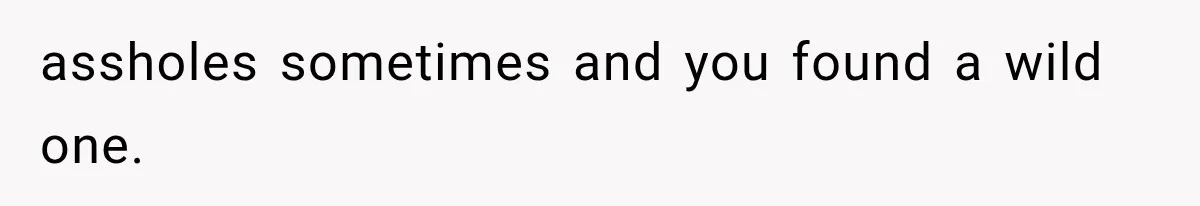 assholes sometimes and you found a wild one.