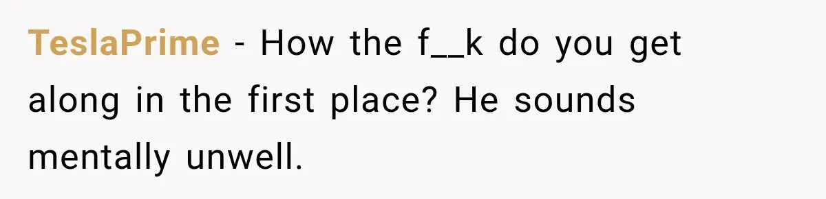 TeslaPrime − How the f__k do you get along in the first place? He sounds mentally unwell.