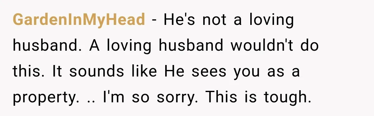 GardenInMyHead − He's not a loving husband. A loving husband wouldn't do this. It sounds like He sees you as a property. .. I'm so sorry. This is tough.