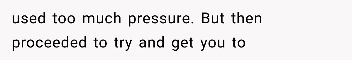 used too much pressure. But then proceeded to try and get you to