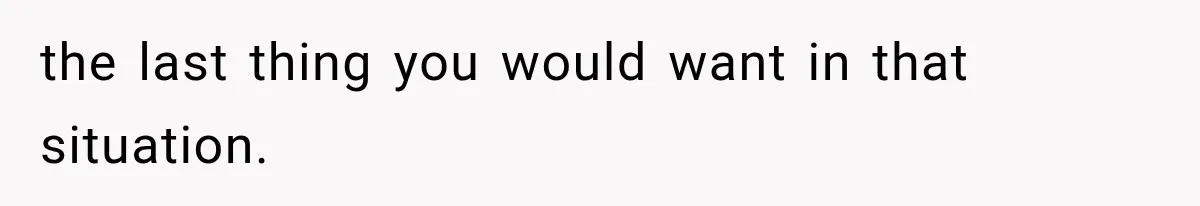 the last thing you would want in that situation.