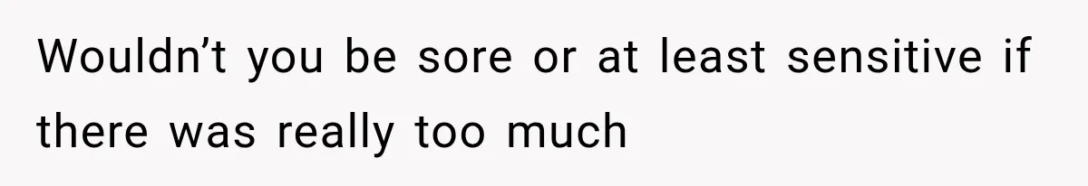 Wouldn’t you be sore or at least sensitive if there was really too much