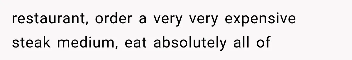 restaurant, order a very very expensive steak medium, eat absolutely all of