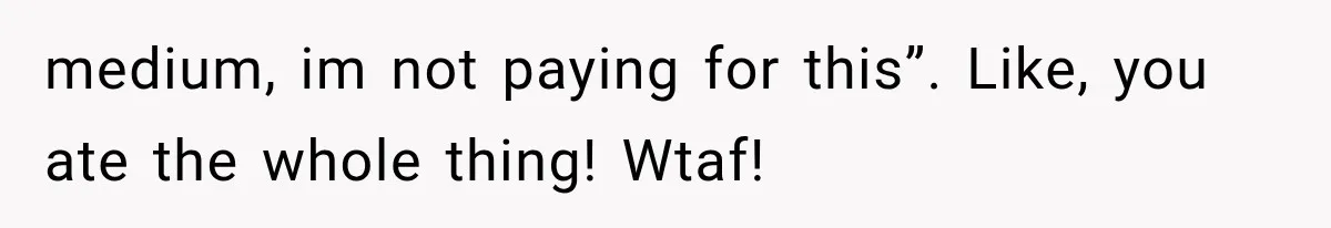 medium, im not paying for this”. Like, you ate the whole thing! Wtaf!