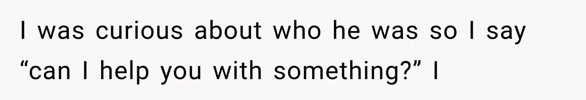 I was curious about who he was so I say “can I help you with something?” I