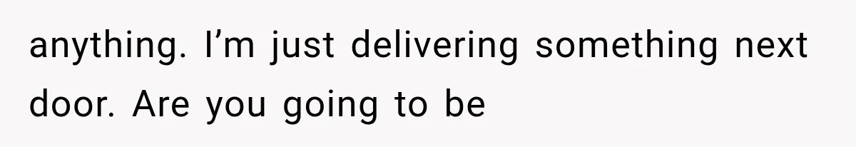 anything. I’m just delivering something next door. Are you going to be