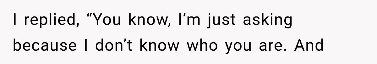 I replied, “You know, I’m just asking because I don’t know who you are. And