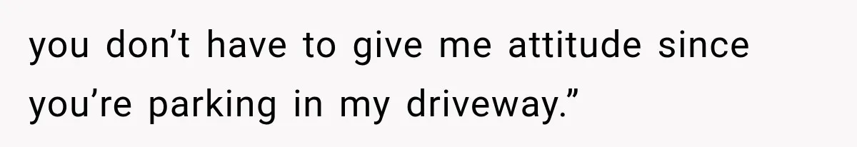 you don’t have to give me attitude since you’re parking in my driveway.”